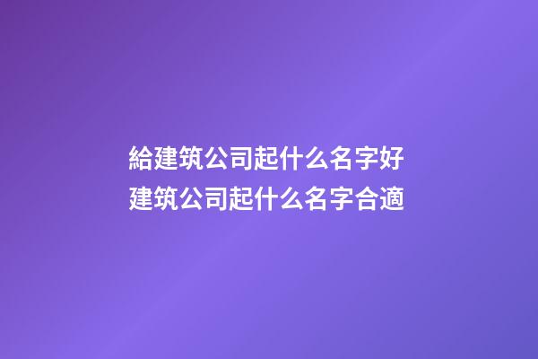 給建筑公司起什么名字好 建筑公司起什么名字合適